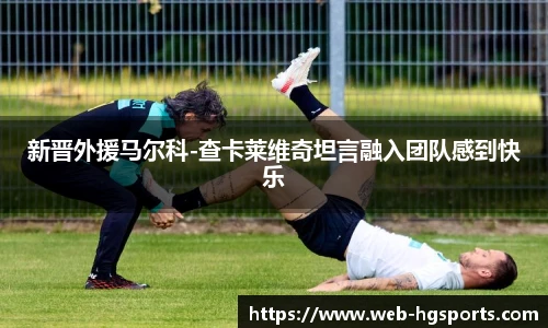 新晋外援马尔科-查卡莱维奇坦言融入团队感到快乐